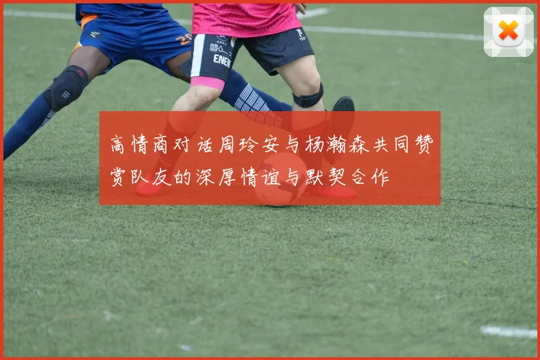 高情商对话周玲安与杨瀚森共同赞赏队友的深厚情谊与默契合作