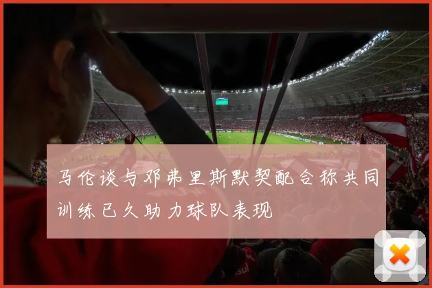 马伦谈与邓弗里斯默契配合称共同训练已久助力球队表现