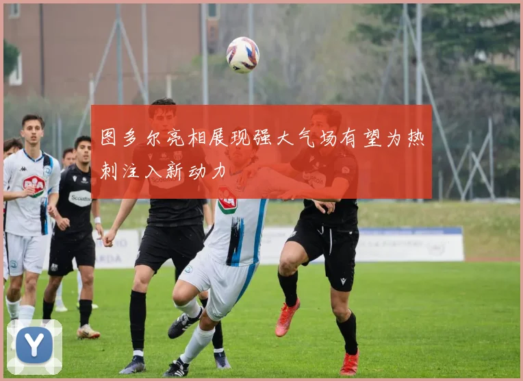 图多尔亮相展现强大气场有望为热刺注入新动力