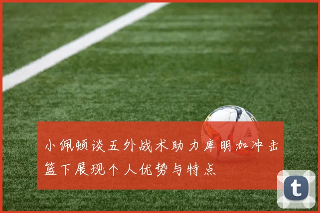 小佩顿谈五外战术助力库明加冲击篮下展现个人优势与特点