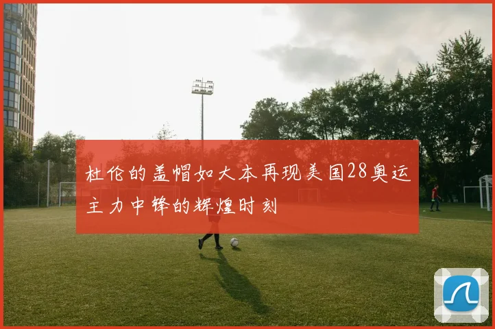 杜伦的盖帽如大本再现美国28奥运主力中锋的辉煌时刻