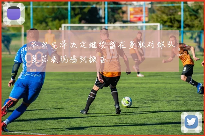 齐尔克泽决定继续留在曼联对球队复苏表现感到振奋