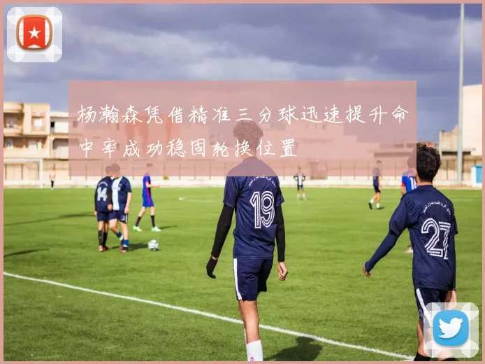 杨瀚森凭借精准三分球迅速提升命中率成功稳固轮换位置