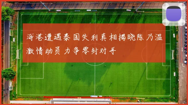 海港遭遇泰国失利真相揭晓陈乃温激情动员力争零封对手