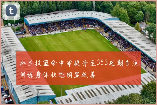 加兰投篮命中率提升至353近期专注训练身体状态明显改善