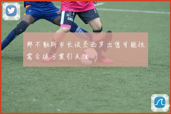 那不勒斯市长谈圣西罗出售可能性需合适方案引关注