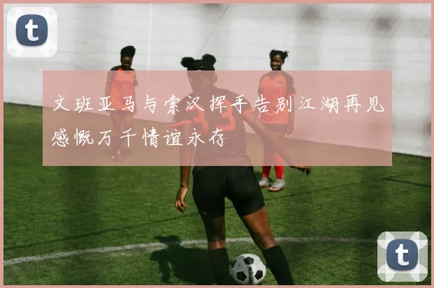 文班亚马与索汉挥手告别江湖再见感慨万千情谊永存