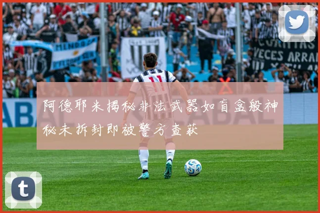 阿德耶米揭秘非法武器如盲盒般神秘未拆封即被警方查获