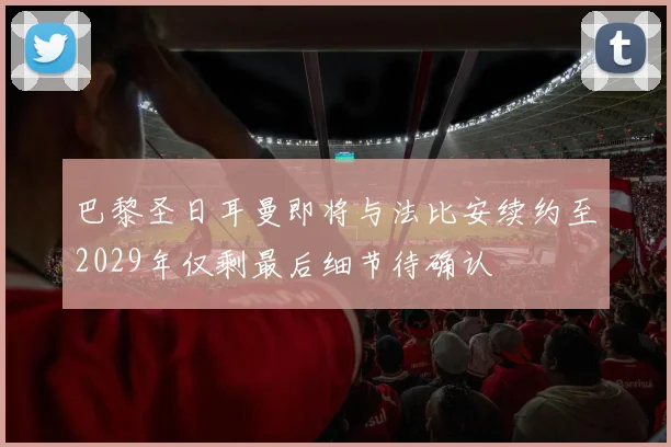 巴黎圣日耳曼即将与法比安续约至2029年仅剩最后细节待确认