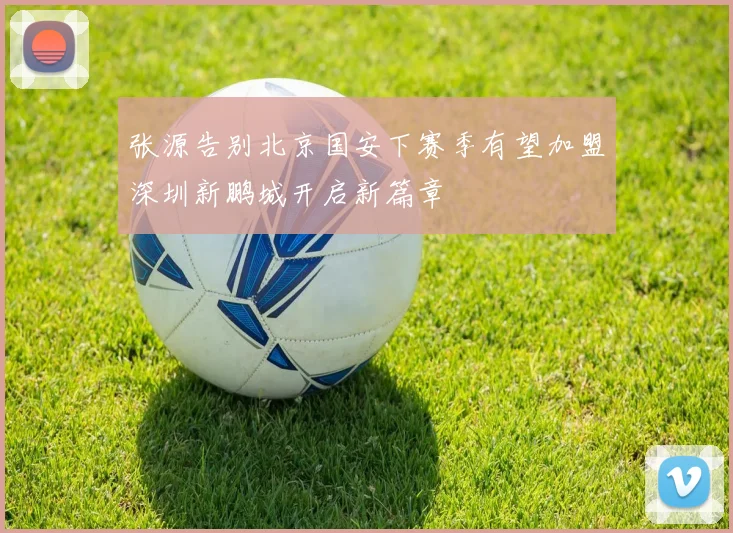 张源告别北京国安下赛季有望加盟深圳新鹏城开启新篇章
