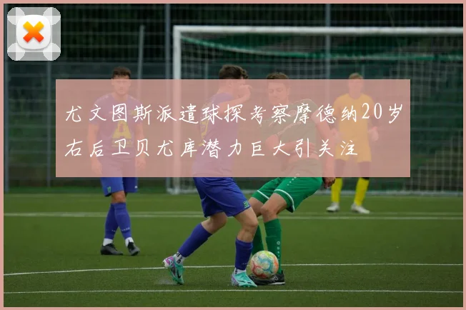 尤文图斯派遣球探考察摩德纳20岁右后卫贝尤库潜力巨大引关注