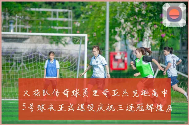 火花队传奇球员里奇亚杰克逊高中5号球衣正式退役庆祝三连冠辉煌历史