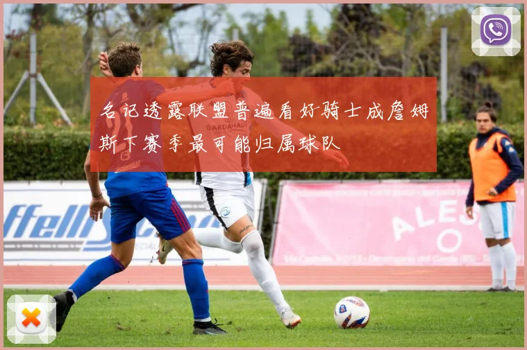 名记透露联盟普遍看好骑士成詹姆斯下赛季最可能归属球队