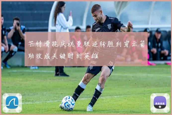 芒特滑跪庆祝曼联逆转胜利穿云箭助攻成关键时刻英雄
