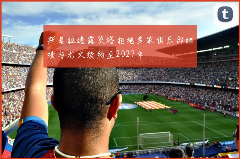 斯基拉透露莫塔拒绝多家俱乐部继续与尤文续约至2027年