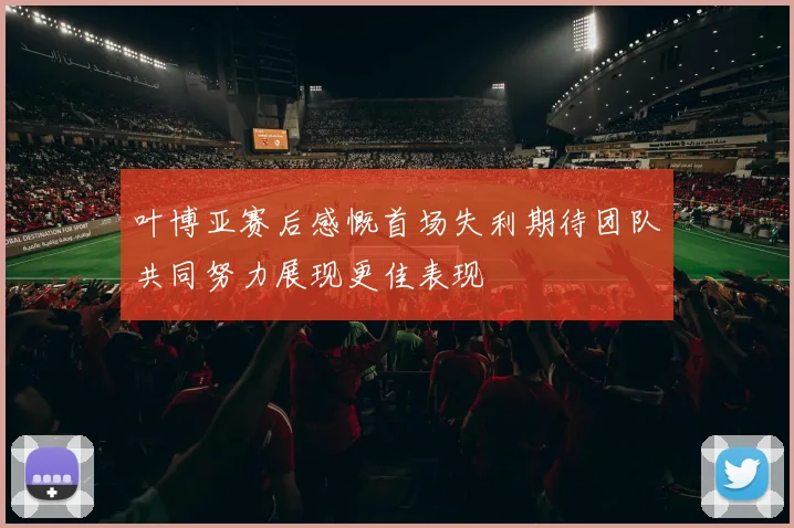 叶博亚赛后感慨首场失利期待团队共同努力展现更佳表现
