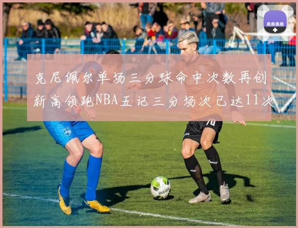克尼佩尔单场三分球命中次数再创新高领跑NBA五记三分场次已达11次
