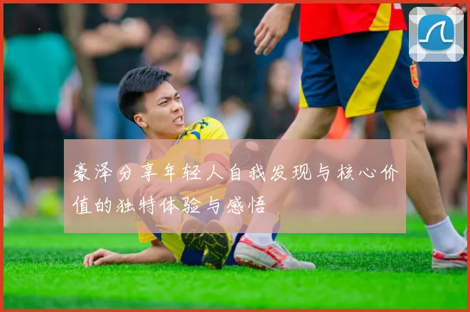 豪泽分享年轻人自我发现与核心价值的独特体验与感悟