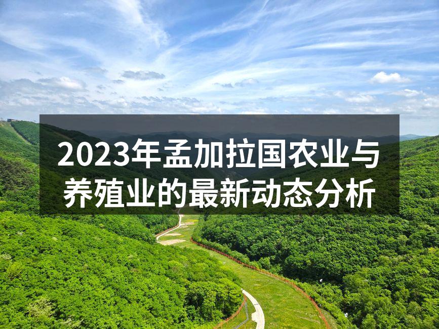 2023年孟加拉国农业与养殖业的最新动态分析