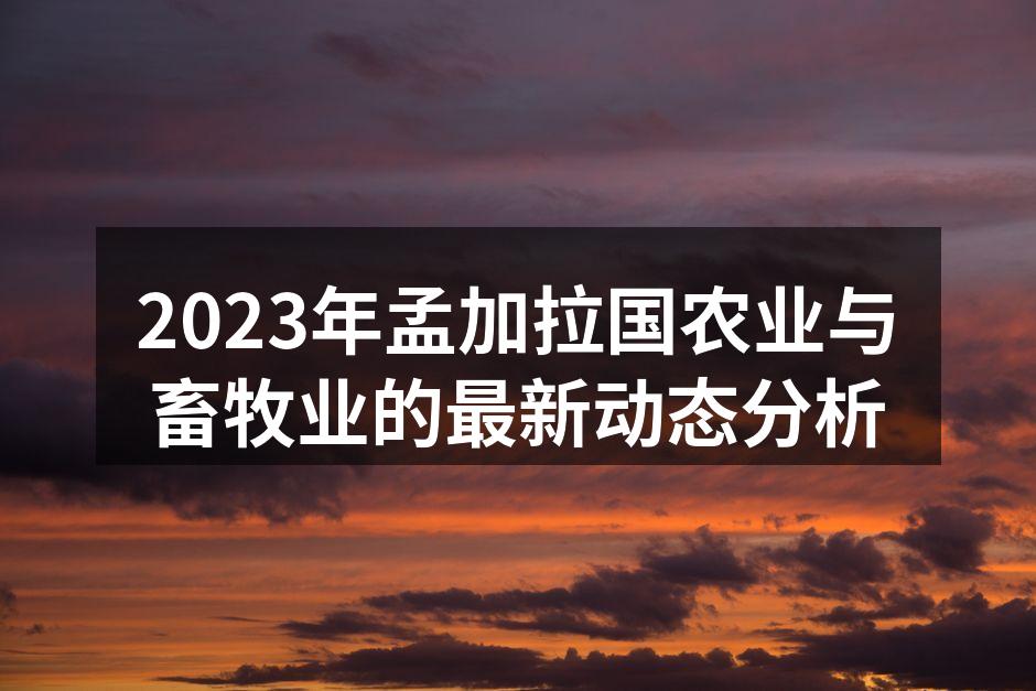 2023年孟加拉国农业与畜牧业的最新动态分析